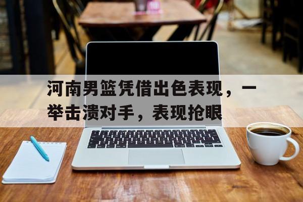 河南男篮凭借出色表现,一举击溃对手,表现抢眼的简单介绍
