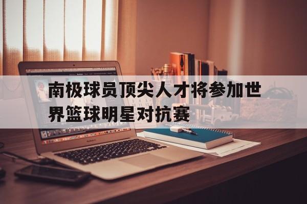 南极球员顶尖人才将参加世界篮球明星对抗赛