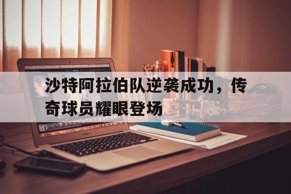 沙特阿拉伯队逆袭成功，传奇球员耀眼登场
